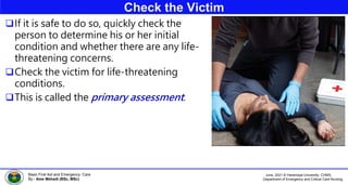 June, 2021 © Haramaya University, CHMS,
Department of Emergency and Critical Care Nursing
Basic First Aid and Emergency Care
By:- Ame Mehadi (BSc, MSc)
Check the Victim
If it is safe to do so, quickly check the
person to determine his or her initial
condition and whether there are any life-
threatening concerns.
Check the victim for life-threatening
conditions.
This is called the primary assessment.
 