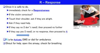 R – Response
Once it is safe to do,
►immediately check for a Responsiveness
►If the victim conscious?
►Touch their shoulder, ask if they are alright.
►Ask if they need help.
►If they say no (I don’t need), then proceed no further
►If they say yes (I need), or no response, then proceed to A
A is for Activate, EMS or dial for ambulance.
Shout for help, open the airway, check for breathing
 