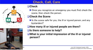 June, 2021 © Haramaya University, CHMS,
Department of Emergency and Critical Care Nursing
Basic First Aid and Emergency Care
By:- Ame Mehadi (BSc, MSc)
Check, Call, Care
Check
►Once you recognize an emergency you must first check the
scene, then check the person.
Check the Scene
►Is the scene safe for you, the ill or injured person, and any
bystanders?
How many ill or injured people are there?
Is there someone to help?
What is your initial impression of the ill or injured
person?
 