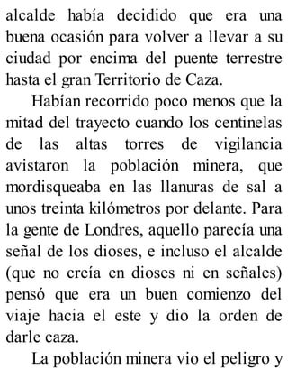 alcalde había decidido que era una
buena ocasión para volver a llevar a su
ciudad por encima del puente terrestre
hasta el gran Territorio de Caza.
Habían recorrido poco menos que la
mitad del trayecto cuando los centinelas
de las altas torres de vigilancia
avistaron la población minera, que
mordisqueaba en las llanuras de sal a
unos treinta kilómetros por delante. Para
la gente de Londres, aquello parecía una
señal de los dioses, e incluso el alcalde
(que no creía en dioses ni en señales)
pensó que era un buen comienzo del
viaje hacia el este y dio la orden de
darle caza.
La población minera vio el peligro y
 