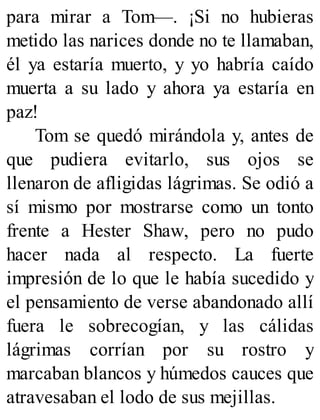 para mirar a Tom—. ¡Si no hubieras
metido las narices donde no te llamaban,
él ya estaría muerto, y yo habría caído
muerta a su lado y ahora ya estaría en
paz!
Tom se quedó mirándola y, antes de
que pudiera evitarlo, sus ojos se
llenaron de afligidas lágrimas. Se odió a
sí mismo por mostrarse como un tonto
frente a Hester Shaw, pero no pudo
hacer nada al respecto. La fuerte
impresión de lo que le había sucedido y
el pensamiento de verse abandonado allí
fuera le sobrecogían, y las cálidas
lágrimas corrían por su rostro y
marcaban blancos y húmedos cauces que
atravesaban el lodo de sus mejillas.
 