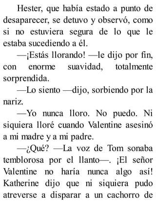Hester, que había estado a punto de
desaparecer, se detuvo y observó, como
si no estuviera segura de lo que le
estaba sucediendo a él.
—¡Estás llorando! —le dijo por fin,
con enorme suavidad, totalmente
sorprendida.
—Lo siento —dijo, sorbiendo por la
nariz.
—Yo nunca lloro. No puedo. Ni
siquiera lloré cuando Valentine asesinó
a mi madre y a mi padre.
—¿Qué? —La voz de Tom sonaba
temblorosa por el llanto—. ¡El señor
Valentine no haría nunca algo así!
Katherine dijo que ni siquiera pudo
atreverse a disparar a un cachorro de
 