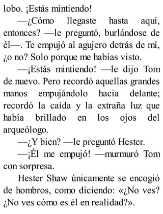 lobo. ¡Estás mintiendo!
—¿Cómo llegaste hasta aquí,
entonces? —le preguntó, burlándose de
él—. Te empujó al agujero detrás de mí,
¿o no? Solo porque me habías visto.
—¡Estás mintiendo! —le dijo Tom
de nuevo. Pero recordó aquellas grandes
manos empujándolo hacia delante;
recordó la caída y la extraña luz que
había brillado en los ojos del
arqueólogo.
—¿Y bien? —le preguntó Hester.
—¡Él me empujó! —murmuró Tom
con sorpresa.
Hester Shaw únicamente se encogió
de hombros, como diciendo: «¿No ves?
¿No ves cómo es él en realidad?».
 