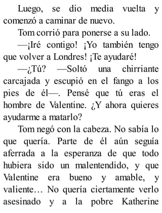 Luego, se dio media vuelta y
comenzó a caminar de nuevo.
Tom corrió para ponerse a su lado.
—¡Iré contigo! ¡Yo también tengo
que volver a Londres! ¡Te ayudaré!
—¿Tú? —Soltó una chirriante
carcajada y escupió en el fango a los
pies de él—. Pensé que tú eras el
hombre de Valentine. ¿Y ahora quieres
ayudarme a matarlo?
Tom negó con la cabeza. No sabía lo
que quería. Parte de él aún seguía
aferrada a la esperanza de que todo
hubiera sido un malentendido, y que
Valentine era bueno y amable, y
valiente… No quería ciertamente verlo
asesinado y a la pobre Katherine
 