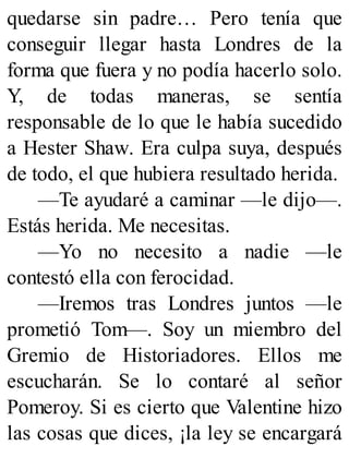 quedarse sin padre… Pero tenía que
conseguir llegar hasta Londres de la
forma que fuera y no podía hacerlo solo.
Y, de todas maneras, se sentía
responsable de lo que le había sucedido
a Hester Shaw. Era culpa suya, después
de todo, el que hubiera resultado herida.
—Te ayudaré a caminar —le dijo—.
Estás herida. Me necesitas.
—Yo no necesito a nadie —le
contestó ella con ferocidad.
—Iremos tras Londres juntos —le
prometió Tom—. Soy un miembro del
Gremio de Historiadores. Ellos me
escucharán. Se lo contaré al señor
Pomeroy. Si es cierto que Valentine hizo
las cosas que dices, ¡la ley se encargará
 