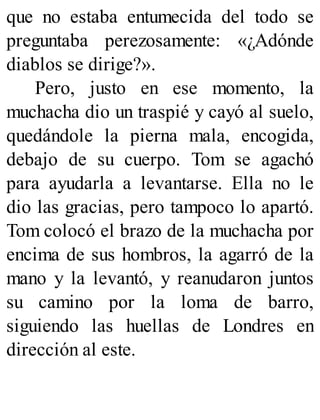 que no estaba entumecida del todo se
preguntaba perezosamente: «¿Adónde
diablos se dirige?».
Pero, justo en ese momento, la
muchacha dio un traspié y cayó al suelo,
quedándole la pierna mala, encogida,
debajo de su cuerpo. Tom se agachó
para ayudarla a levantarse. Ella no le
dio las gracias, pero tampoco lo apartó.
Tom colocó el brazo de la muchacha por
encima de sus hombros, la agarró de la
mano y la levantó, y reanudaron juntos
su camino por la loma de barro,
siguiendo las huellas de Londres en
dirección al este.
 