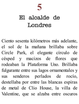 5
El alcalde de
Londres
Ciento sesenta kilómetros más adelante,
el sol de la mañana brillaba sobre
Circle Park, el elegante círculo de
césped y macizos de flores que
rodeaban la Plataforma Uno. Brillaba
fulgurante entre sus lagos ornamentales y
sus senderos perlados de rocío,
destellaba por entre las blancas espiras
de metal de Clio House, la villa de
Valentine, que se alzaba entre oscuros
 