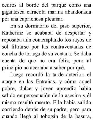 cedros al borde del parque como una
gigantesca caracola marina abandonada
por una caprichosa pleamar.
En su dormitorio del piso superior,
Katherine se acababa de despertar y
reposaba aún contemplando los rayos de
sol filtrarse por las contraventanas de
concha de tortuga de su ventana. Se daba
cuenta de que no era feliz, pero al
principio no acertaba a saber por qué.
Luego recordó la tarde anterior, el
ataque en las Entrañas, y cómo aquel
pobre, dulce y joven aprendiz había
salido en persecución de la asesina y él
mismo resultó muerto. Ella había salido
corriendo detrás de su padre, pero para
cuando llegó al tobogán de la basura,
 