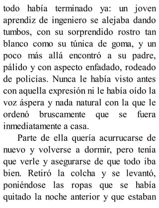 todo había terminado ya: un joven
aprendiz de ingeniero se alejaba dando
tumbos, con su sorprendido rostro tan
blanco como su túnica de goma, y un
poco más allá encontró a su padre,
pálido y con aspecto enfadado, rodeado
de policías. Nunca le había visto antes
con aquella expresión ni le había oído la
voz áspera y nada natural con la que le
ordenó bruscamente que se fuera
inmediatamente a casa.
Parte de ella quería acurrucarse de
nuevo y volverse a dormir, pero tenía
que verle y asegurarse de que todo iba
bien. Retiró la colcha y se levantó,
poniéndose las ropas que se había
quitado la noche anterior y que estaban
 