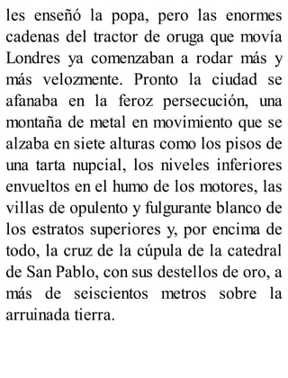 les enseñó la popa, pero las enormes
cadenas del tractor de oruga que movía
Londres ya comenzaban a rodar más y
más velozmente. Pronto la ciudad se
afanaba en la feroz persecución, una
montaña de metal en movimiento que se
alzaba en siete alturas como los pisos de
una tarta nupcial, los niveles inferiores
envueltos en el humo de los motores, las
villas de opulento y fulgurante blanco de
los estratos superiores y, por encima de
todo, la cruz de la cúpula de la catedral
de San Pablo, con sus destellos de oro, a
más de seiscientos metros sobre la
arruinada tierra.
 