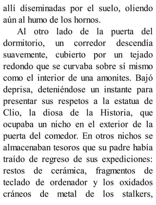 allí diseminadas por el suelo, oliendo
aún al humo de los hornos.
Al otro lado de la puerta del
dormitorio, un corredor descendía
suavemente, cubierto por un tejado
redondo que se curvaba sobre sí mismo
como el interior de una amonites. Bajó
deprisa, deteniéndose un instante para
presentar sus respetos a la estatua de
Clio, la diosa de la Historia, que
ocupaba un nicho en el exterior de la
puerta del comedor. En otros nichos se
almacenaban tesoros que su padre había
traído de regreso de sus expediciones:
restos de cerámica, fragmentos de
teclado de ordenador y los oxidados
cráneos de metal de los stalkers,
 
