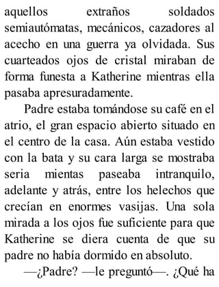 aquellos extraños soldados
semiautómatas, mecánicos, cazadores al
acecho en una guerra ya olvidada. Sus
cuarteados ojos de cristal miraban de
forma funesta a Katherine mientras ella
pasaba apresuradamente.
Padre estaba tomándose su café en el
atrio, el gran espacio abierto situado en
el centro de la casa. Aún estaba vestido
con la bata y su cara larga se mostraba
seria mientas paseaba intranquilo,
adelante y atrás, entre los helechos que
crecían en enormes vasijas. Una sola
mirada a los ojos fue suficiente para que
Katherine se diera cuenta de que su
padre no había dormido en absoluto.
—¿Padre? —le preguntó—. ¿Qué ha
 
