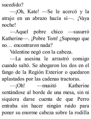 sucedido?
—¡Oh, Kate! —Se le acercó y la
atrajo en un abrazo hacía sí—. ¡Vaya
noche!
—Aquel pobre chico —susurró
Katherine—. ¡Pobre Tom! ¿Supongo que
no… encontraron nada?
Valentine negó con la cabeza.
—La asesina le arrastró consigo
cuando saltó. Se ahogaron los dos en el
fango de la Región Exterior o quedaron
aplastados por las cadenas tractoras.
—¡Oh! —musitó Katherine
sentándose al borde de una mesa, sin ni
siquiera darse cuenta de que Perro
entraba sin hacer ningún ruido para
poner su enorme cabeza sobre la rodilla
 