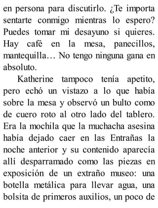en persona para discutirlo. ¿Te importa
sentarte conmigo mientras lo espero?
Puedes tomar mi desayuno si quieres.
Hay café en la mesa, panecillos,
mantequilla… No tengo ninguna gana en
absoluto.
Katherine tampoco tenía apetito,
pero echó un vistazo a lo que había
sobre la mesa y observó un bulto como
de cuero roto al otro lado del tablero.
Era la mochila que la muchacha asesina
había dejado caer en las Entrañas la
noche anterior y su contenido aparecía
allí desparramado como las piezas en
exposición de un extraño museo: una
botella metálica para llevar agua, una
bolsita de primeros auxilios, un poco de
 