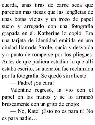 cuerda, unas tiras de carne seca que
parecían más tiesas que las lengüetas de
unas botas viejas y un trozo de papel
sucio y arrugado con una fotografía
grapada en él. Katherine lo cogió. Era
una tarjeta de identidad emitida en una
ciudad llamada Strole, sucia y desvaída
y a punto de romperse por los pliegues.
Antes de que pudiera estudiar lo que allí
estaba escrito, su atención fue reclamada
por la fotografía. Se quedó sin aliento.
—¡Padre! ¡Su cara!
Valentine regresó, la vio con el
papel en las manos y se lo arrancó
bruscamente con un grito de enojo:
—¡No, Kate! ¡Esto no es para ti! No
es para nadie…
 