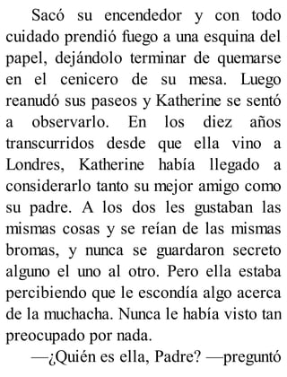 Sacó su encendedor y con todo
cuidado prendió fuego a una esquina del
papel, dejándolo terminar de quemarse
en el cenicero de su mesa. Luego
reanudó sus paseos y Katherine se sentó
a observarlo. En los diez años
transcurridos desde que ella vino a
Londres, Katherine había llegado a
considerarlo tanto su mejor amigo como
su padre. A los dos les gustaban las
mismas cosas y se reían de las mismas
bromas, y nunca se guardaron secreto
alguno el uno al otro. Pero ella estaba
percibiendo que le escondía algo acerca
de la muchacha. Nunca le había visto tan
preocupado por nada.
—¿Quién es ella, Padre? —preguntó
 