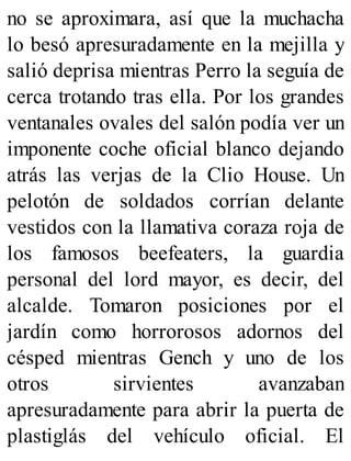 no se aproximara, así que la muchacha
lo besó apresuradamente en la mejilla y
salió deprisa mientras Perro la seguía de
cerca trotando tras ella. Por los grandes
ventanales ovales del salón podía ver un
imponente coche oficial blanco dejando
atrás las verjas de la Clio House. Un
pelotón de soldados corrían delante
vestidos con la llamativa coraza roja de
los famosos beefeaters, la guardia
personal del lord mayor, es decir, del
alcalde. Tomaron posiciones por el
jardín como horrorosos adornos del
césped mientras Gench y uno de los
otros sirvientes avanzaban
apresuradamente para abrir la puerta de
plastiglás del vehículo oficial. El
 
