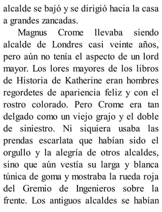 alcalde se bajó y se dirigió hacia la casa
a grandes zancadas.
Magnus Crome llevaba siendo
alcalde de Londres casi veinte años,
pero aún no tenía el aspecto de un lord
mayor. Los lores mayores de los libros
de Historia de Katherine eran hombres
regordetes de apariencia feliz y con el
rostro colorado. Pero Crome era tan
delgado como un viejo grajo y el doble
de siniestro. Ni siquiera usaba las
prendas escarlata que habían sido el
orgullo y la alegría de otros alcaldes,
sino que aún vestía su larga y blanca
túnica de goma y mostraba la rueda roja
del Gremio de Ingenieros sobre la
frente. Los antiguos alcaldes se habían
 