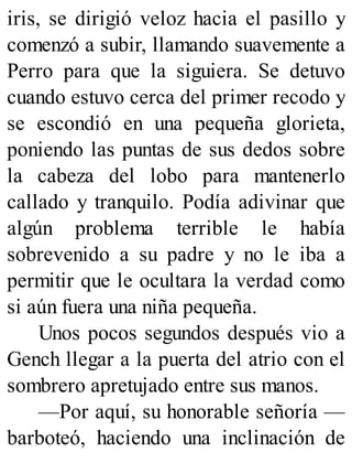 iris, se dirigió veloz hacia el pasillo y
comenzó a subir, llamando suavemente a
Perro para que la siguiera. Se detuvo
cuando estuvo cerca del primer recodo y
se escondió en una pequeña glorieta,
poniendo las puntas de sus dedos sobre
la cabeza del lobo para mantenerlo
callado y tranquilo. Podía adivinar que
algún problema terrible le había
sobrevenido a su padre y no le iba a
permitir que le ocultara la verdad como
si aún fuera una niña pequeña.
Unos pocos segundos después vio a
Gench llegar a la puerta del atrio con el
sombrero apretujado entre sus manos.
—Por aquí, su honorable señoría —
barboteó, haciendo una inclinación de
 