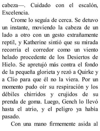cabeza—. Cuidado con el escalón,
Excelencia.
Crome lo seguía de cerca. Se detuvo
un instante, moviendo la cabeza de un
lado a otro con un gesto extrañamente
reptil, y Katherine sintió que su mirada
recorría el corredor como un viento
helado procedente de los Desiertos de
Hielo. Se apretujó más contra el fondo
de la pequeña glorieta y rezó a Quirke y
a Clio para que él no la viera. Por un
momento pudo oír su respiración y los
débiles chirridos y crujidos de su
prenda de goma. Luego, Gench lo llevó
hasta el atrio, y el peligro ya había
pasado.
Con una mano firmemente asida al
 
