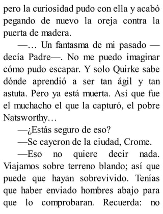 pero la curiosidad pudo con ella y acabó
pegando de nuevo la oreja contra la
puerta de madera.
—… Un fantasma de mi pasado —
decía Padre—. No me puedo imaginar
cómo pudo escapar. Y solo Quirke sabe
dónde aprendió a ser tan ágil y tan
astuta. Pero ya está muerta. Así que fue
el muchacho el que la capturó, el pobre
Natsworthy…
—¿Estás seguro de eso?
—Se cayeron de la ciudad, Crome.
—Eso no quiere decir nada.
Viajamos sobre terreno blando; así que
puede que hayan sobrevivido. Tenías
que haber enviado hombres abajo para
que lo comprobaran. Recuerda: no
 