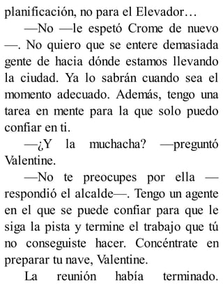 planificación, no para el Elevador…
—No —le espetó Crome de nuevo
—. No quiero que se entere demasiada
gente de hacia dónde estamos llevando
la ciudad. Ya lo sabrán cuando sea el
momento adecuado. Además, tengo una
tarea en mente para la que solo puedo
confiar en ti.
—¿Y la muchacha? —preguntó
Valentine.
—No te preocupes por ella —
respondió el alcalde—. Tengo un agente
en el que se puede confiar para que le
siga la pista y termine el trabajo que tú
no conseguiste hacer. Concéntrate en
preparar tu nave, Valentine.
La reunión había terminado.
 