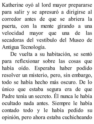 Katherine oyó al lord mayor prepararse
para salir y se apresuró a dirigirse al
corredor antes de que se abriera la
puerta, con la mente girando a una
velocidad mayor que una de las
secadoras del vestíbulo del Museo de
Antigua Tecnología.
De vuelta a su habitación, se sentó
para reflexionar sobre las cosas que
había oído. Esperaba haber podido
resolver un misterio, pero, sin embargo,
todo se había hecho más oscuro. De lo
único que estaba segura era de que
Padre tenía un secreto. Él nunca le había
ocultado nada antes. Siempre le había
contado todo y le había pedido su
opinión, pero ahora estaba cuchicheando
 