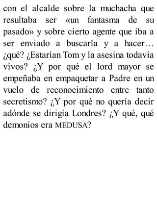 con el alcalde sobre la muchacha que
resultaba ser «un fantasma de su
pasado» y sobre cierto agente que iba a
ser enviado a buscarla y a hacer…
¿qué? ¿Estarían Tom y la asesina todavía
vivos? ¿Y por qué el lord mayor se
empeñaba en empaquetar a Padre en un
vuelo de reconocimiento entre tanto
secretismo? ¿Y por qué no quería decir
adónde se dirigía Londres? ¿Y qué, qué
demonios era MEDUSA?
 