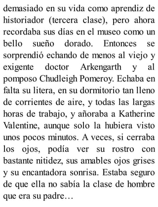 demasiado en su vida como aprendiz de
historiador (tercera clase), pero ahora
recordaba sus días en el museo como un
bello sueño dorado. Entonces se
sorprendió echando de menos al viejo y
exigente doctor Arkengarth y al
pomposo Chudleigh Pomeroy. Echaba en
falta su litera, en su dormitorio tan lleno
de corrientes de aire, y todas las largas
horas de trabajo, y añoraba a Katherine
Valentine, aunque solo la hubiera visto
unos pocos minutos. A veces, si cerraba
los ojos, podía ver su rostro con
bastante nitidez, sus amables ojos grises
y su encantadora sonrisa. Estaba seguro
de que ella no sabía la clase de hombre
que era su padre…
 