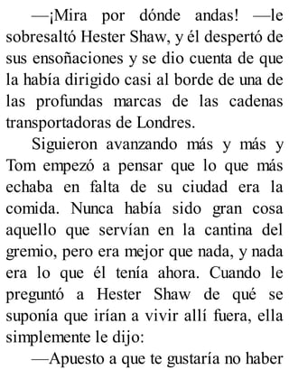 —¡Mira por dónde andas! —le
sobresaltó Hester Shaw, y él despertó de
sus ensoñaciones y se dio cuenta de que
la había dirigido casi al borde de una de
las profundas marcas de las cadenas
transportadoras de Londres.
Siguieron avanzando más y más y
Tom empezó a pensar que lo que más
echaba en falta de su ciudad era la
comida. Nunca había sido gran cosa
aquello que servían en la cantina del
gremio, pero era mejor que nada, y nada
era lo que él tenía ahora. Cuando le
preguntó a Hester Shaw de qué se
suponía que irían a vivir allí fuera, ella
simplemente le dijo:
—Apuesto a que te gustaría no haber
 