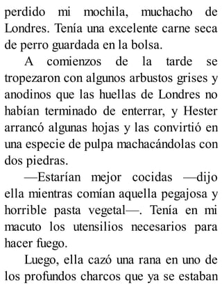 perdido mi mochila, muchacho de
Londres. Tenía una excelente carne seca
de perro guardada en la bolsa.
A comienzos de la tarde se
tropezaron con algunos arbustos grises y
anodinos que las huellas de Londres no
habían terminado de enterrar, y Hester
arrancó algunas hojas y las convirtió en
una especie de pulpa machacándolas con
dos piedras.
—Estarían mejor cocidas —dijo
ella mientras comían aquella pegajosa y
horrible pasta vegetal—. Tenía en mi
macuto los utensilios necesarios para
hacer fuego.
Luego, ella cazó una rana en uno de
los profundos charcos que ya se estaban
 