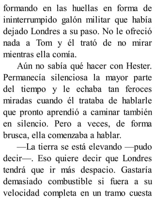 formando en las huellas en forma de
ininterrumpido galón militar que había
dejado Londres a su paso. No le ofreció
nada a Tom y él trató de no mirar
mientras ella comía.
Aún no sabía qué hacer con Hester.
Permanecía silenciosa la mayor parte
del tiempo y le echaba tan feroces
miradas cuando él trataba de hablarle
que pronto aprendió a caminar también
en silencio. Pero a veces, de forma
brusca, ella comenzaba a hablar.
—La tierra se está elevando —pudo
decir—. Eso quiere decir que Londres
tendrá que ir más despacio. Gastaría
demasiado combustible si fuera a su
velocidad completa en un tramo cuesta
 