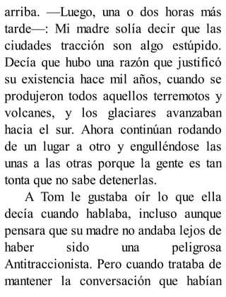arriba. —Luego, una o dos horas más
tarde—: Mi madre solía decir que las
ciudades tracción son algo estúpido.
Decía que hubo una razón que justificó
su existencia hace mil años, cuando se
produjeron todos aquellos terremotos y
volcanes, y los glaciares avanzaban
hacia el sur. Ahora continúan rodando
de un lugar a otro y engulléndose las
unas a las otras porque la gente es tan
tonta que no sabe detenerlas.
A Tom le gustaba oír lo que ella
decía cuando hablaba, incluso aunque
pensara que su madre no andaba lejos de
haber sido una peligrosa
Antitraccionista. Pero cuando trataba de
mantener la conversación que habían
 