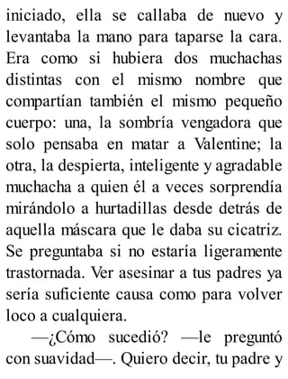 iniciado, ella se callaba de nuevo y
levantaba la mano para taparse la cara.
Era como si hubiera dos muchachas
distintas con el mismo nombre que
compartían también el mismo pequeño
cuerpo: una, la sombría vengadora que
solo pensaba en matar a Valentine; la
otra, la despierta, inteligente y agradable
muchacha a quien él a veces sorprendía
mirándolo a hurtadillas desde detrás de
aquella máscara que le daba su cicatriz.
Se preguntaba si no estaría ligeramente
trastornada. Ver asesinar a tus padres ya
sería suficiente causa como para volver
loco a cualquiera.
—¿Cómo sucedió? —le preguntó
con suavidad—. Quiero decir, tu padre y
 