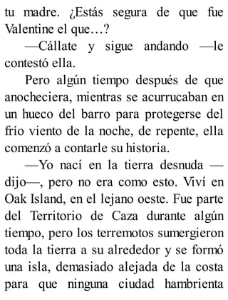 tu madre. ¿Estás segura de que fue
Valentine el que…?
—Cállate y sigue andando —le
contestó ella.
Pero algún tiempo después de que
anocheciera, mientras se acurrucaban en
un hueco del barro para protegerse del
frío viento de la noche, de repente, ella
comenzó a contarle su historia.
—Yo nací en la tierra desnuda —
dijo—, pero no era como esto. Viví en
Oak Island, en el lejano oeste. Fue parte
del Territorio de Caza durante algún
tiempo, pero los terremotos sumergieron
toda la tierra a su alrededor y se formó
una isla, demasiado alejada de la costa
para que ninguna ciudad hambrienta
 