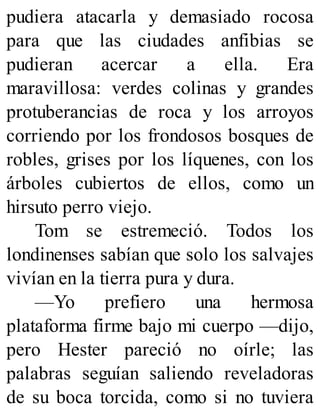 pudiera atacarla y demasiado rocosa
para que las ciudades anfibias se
pudieran acercar a ella. Era
maravillosa: verdes colinas y grandes
protuberancias de roca y los arroyos
corriendo por los frondosos bosques de
robles, grises por los líquenes, con los
árboles cubiertos de ellos, como un
hirsuto perro viejo.
Tom se estremeció. Todos los
londinenses sabían que solo los salvajes
vivían en la tierra pura y dura.
—Yo prefiero una hermosa
plataforma firme bajo mi cuerpo —dijo,
pero Hester pareció no oírle; las
palabras seguían saliendo reveladoras
de su boca torcida, como si no tuviera
 
