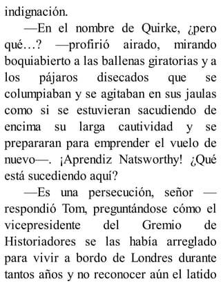 indignación.
—En el nombre de Quirke, ¿pero
qué…? —profirió airado, mirando
boquiabierto a las ballenas giratorias y a
los pájaros disecados que se
columpiaban y se agitaban en sus jaulas
como si se estuvieran sacudiendo de
encima su larga cautividad y se
prepararan para emprender el vuelo de
nuevo—. ¡Aprendiz Natsworthy! ¿Qué
está sucediendo aquí?
—Es una persecución, señor —
respondió Tom, preguntándose cómo el
vicepresidente del Gremio de
Historiadores se las había arreglado
para vivir a bordo de Londres durante
tantos años y no reconocer aún el latido
 