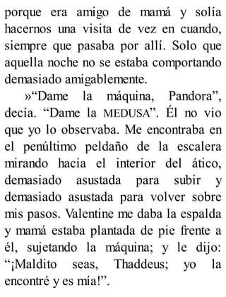 porque era amigo de mamá y solía
hacernos una visita de vez en cuando,
siempre que pasaba por allí. Solo que
aquella noche no se estaba comportando
demasiado amigablemente.
»“Dame la máquina, Pandora”,
decía. “Dame la MEDUSA”. Él no vio
que yo lo observaba. Me encontraba en
el penúltimo peldaño de la escalera
mirando hacia el interior del ático,
demasiado asustada para subir y
demasiado asustada para volver sobre
mis pasos. Valentine me daba la espalda
y mamá estaba plantada de pie frente a
él, sujetando la máquina; y le dijo:
“¡Maldito seas, Thaddeus; yo la
encontré y es mía!”.
 