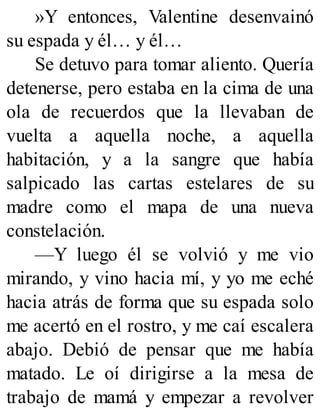 »Y entonces, Valentine desenvainó
su espada y él… y él…
Se detuvo para tomar aliento. Quería
detenerse, pero estaba en la cima de una
ola de recuerdos que la llevaban de
vuelta a aquella noche, a aquella
habitación, y a la sangre que había
salpicado las cartas estelares de su
madre como el mapa de una nueva
constelación.
—Y luego él se volvió y me vio
mirando, y vino hacia mí, y yo me eché
hacia atrás de forma que su espada solo
me acertó en el rostro, y me caí escalera
abajo. Debió de pensar que me había
matado. Le oí dirigirse a la mesa de
trabajo de mamá y empezar a revolver
 