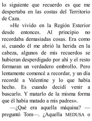 lo siguiente que recuerdo es que me
despertaba en las costas del Territorio
de Caza.
»He vivido en la Región Exterior
desde entonces. Al principio no
recordaba demasiadas cosas. Era como
si, cuando él me abrió la herida en la
cabeza, algunos de mis recuerdos se
hubieran desperdigado por ahí y el resto
formaran un verdadero embrollo. Pero
lentamente comencé a recordar, y un día
recordé a Valentine y lo que había
hecho. Es cuando decidí venir a
buscarlo. Y matarlo de la misma forma
que él había matado a mis padres».
—¿Qué era aquella máquina? —
preguntó Tom—. ¿Aquella MEDUSA o
 