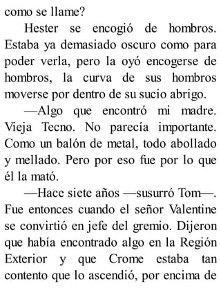 como se llame?
Hester se encogió de hombros.
Estaba ya demasiado oscuro como para
poder verla, pero la oyó encogerse de
hombros, la curva de sus hombros
moverse por dentro de su sucio abrigo.
—Algo que encontró mi madre.
Vieja Tecno. No parecía importante.
Como un balón de metal, todo abollado
y mellado. Pero por eso fue por lo que
él la mató.
—Hace siete años —susurró Tom—.
Fue entonces cuando el señor Valentine
se convirtió en jefe del gremio. Dijeron
que había encontrado algo en la Región
Exterior y que Crome estaba tan
contento que lo ascendió, por encima de
 