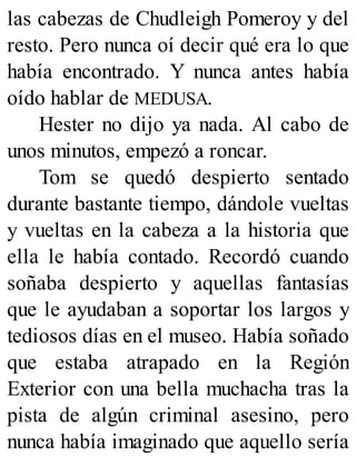 las cabezas de Chudleigh Pomeroy y del
resto. Pero nunca oí decir qué era lo que
había encontrado. Y nunca antes había
oído hablar de MEDUSA.
Hester no dijo ya nada. Al cabo de
unos minutos, empezó a roncar.
Tom se quedó despierto sentado
durante bastante tiempo, dándole vueltas
y vueltas en la cabeza a la historia que
ella le había contado. Recordó cuando
soñaba despierto y aquellas fantasías
que le ayudaban a soportar los largos y
tediosos días en el museo. Había soñado
que estaba atrapado en la Región
Exterior con una bella muchacha tras la
pista de algún criminal asesino, pero
nunca había imaginado que aquello sería
 