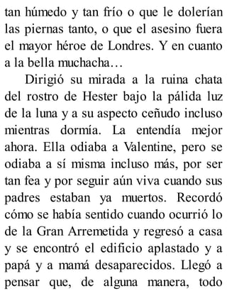 tan húmedo y tan frío o que le dolerían
las piernas tanto, o que el asesino fuera
el mayor héroe de Londres. Y en cuanto
a la bella muchacha…
Dirigió su mirada a la ruina chata
del rostro de Hester bajo la pálida luz
de la luna y a su aspecto ceñudo incluso
mientras dormía. La entendía mejor
ahora. Ella odiaba a Valentine, pero se
odiaba a sí misma incluso más, por ser
tan fea y por seguir aún viva cuando sus
padres estaban ya muertos. Recordó
cómo se había sentido cuando ocurrió lo
de la Gran Arremetida y regresó a casa
y se encontró el edificio aplastado y a
papá y a mamá desaparecidos. Llegó a
pensar que, de alguna manera, todo
 