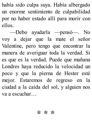 había sido culpa suya. Había albergado
un enorme sentimiento de culpabilidad
por no haber estado allí para morir con
ellos.
—Debo ayudarla —pensó—. No
voy a dejar que la mate el señor
Valentine, pero tengo que encontrar la
manera de averiguar toda la verdad. Si
es que es la verdad. Puede que mañana
Londres haya reducido la velocidad un
poco y que la pierna de Hester esté
mejor. Estaremos de regreso en la
ciudad a la caída del sol, y alguien nos
va a escuchar…
* * *
 