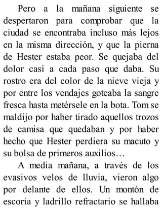 Pero a la mañana siguiente se
despertaron para comprobar que la
ciudad se encontraba incluso más lejos
en la misma dirección, y que la pierna
de Hester estaba peor. Se quejaba del
dolor casi a cada paso que daba. Su
rostro era del color de la nieve vieja y
por entre los vendajes goteaba la sangre
fresca hasta metérsele en la bota. Tom se
maldijo por haber tirado aquellos trozos
de camisa que quedaban y por haber
hecho que Hester perdiera su macuto y
su bolsa de primeros auxilios…
A media mañana, a través de los
evasivos velos de lluvia, vieron algo
por delante de ellos. Un montón de
escoria y ladrillo refractario se hallaba
 