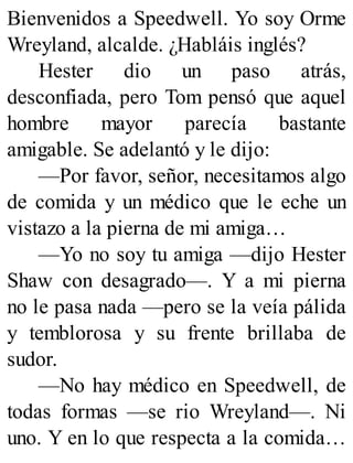 Bienvenidos a Speedwell. Yo soy Orme
Wreyland, alcalde. ¿Habláis inglés?
Hester dio un paso atrás,
desconfiada, pero Tom pensó que aquel
hombre mayor parecía bastante
amigable. Se adelantó y le dijo:
—Por favor, señor, necesitamos algo
de comida y un médico que le eche un
vistazo a la pierna de mi amiga…
—Yo no soy tu amiga —dijo Hester
Shaw con desagrado—. Y a mi pierna
no le pasa nada —pero se la veía pálida
y temblorosa y su frente brillaba de
sudor.
—No hay médico en Speedwell, de
todas formas —se rio Wreyland—. Ni
uno. Y en lo que respecta a la comida…
 