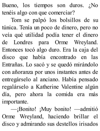 Bueno, los tiempos son duros. ¿No
tenéis algo con que comerciar?
Tom se palpó los bolsillos de su
túnica. Tenía un poco de dinero, pero no
veía qué utilidad podía tener el dinero
de Londres para Orme Wreyland.
Entonces tocó algo duro. Era la caja del
disco que había encontrado en las
Entrañas. Lo sacó y se quedó mirándolo
con añoranza por unos instantes antes de
entregárselo al anciano. Había pensado
regalárselo a Katherine Valentine algún
día, pero ahora la comida era más
importante.
—¡Bonito! ¡Muy bonito! —admitió
Orme Wreyland, haciendo brillar el
disco y admirando sus destellos irisados
 