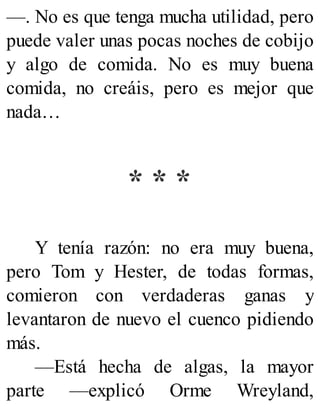 —. No es que tenga mucha utilidad, pero
puede valer unas pocas noches de cobijo
y algo de comida. No es muy buena
comida, no creáis, pero es mejor que
nada…
* * *
Y tenía razón: no era muy buena,
pero Tom y Hester, de todas formas,
comieron con verdaderas ganas y
levantaron de nuevo el cuenco pidiendo
más.
—Está hecha de algas, la mayor
parte —explicó Orme Wreyland,
 