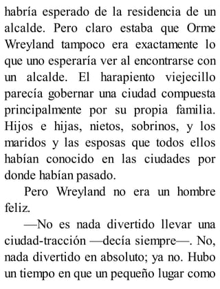 habría esperado de la residencia de un
alcalde. Pero claro estaba que Orme
Wreyland tampoco era exactamente lo
que uno esperaría ver al encontrarse con
un alcalde. El harapiento viejecillo
parecía gobernar una ciudad compuesta
principalmente por su propia familia.
Hijos e hijas, nietos, sobrinos, y los
maridos y las esposas que todos ellos
habían conocido en las ciudades por
donde habían pasado.
Pero Wreyland no era un hombre
feliz.
—No es nada divertido llevar una
ciudad-tracción —decía siempre—. No,
nada divertido en absoluto; ya no. Hubo
un tiempo en que un pequeño lugar como
 
