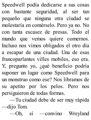 Speedwell podía dedicarse a sus cosas
con bastante seguridad, al ser tan
pequeño que ninguna otra ciudad se
molestaría en comérselo. Pero ya no. No
con tanta escasez de presas. Todo el
mundo que vemos quiere comernos.
Incluso nos vimos obligados el otro día
a escapar de una ciudad. Una de esas
francoparlantes villes mobiles, eso era.
Y, pregunto yo, ¿qué beneficio podría
suponer un lugar como Speedwell para
un monstruo como ese? Nos libramos de
su apetito por los pelos. Pero nos
persiguieron de todas formas.
—Tu ciudad debe de ser muy rápida
—dijo Tom.
—Oh, sí —convino Wreyland
 